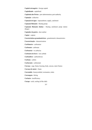 267
Capital estrangeiro - foreign capital
Capitalizado - capitalized
Capitania dos Portos - port administration, port authority
Captação - collection
Captação de água - impoundment, supply, catchment
Captação flutuante - floating pump
Captação flutuante (balsa) - floating catchment pump station
(barge)
Captador de poeira - dust catcher
Captar - capture
Características granulométricas - granulometric characteristics
Caracterização - characterization
Carbômetro - carbometer
Carbonato - carbonate
Carbonetar - to carburize
Carboneto de ferro - iron carbide
Carbonífero - carboniferous
Carbono - carbon
Carburante - carburetant
Carcaça - cage, frame, housing, body, carcass, stator frames
Carcaça de motor - frame
Carcomido - honeycombed, wormeaten, rotten
Carenagem - fairing
Carência - insufficiency
Carepa - scale, scaling (of the slab)
 