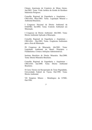 27
Câmara Americana de Comércio de Minas Gerais.
Jun/2003. Tema: Visão Jurídica da Gestão de Resíduos
Industriais Perigosos.
Conselho Regional de Engenharia e Arquitetura –
CREA/BA. Maio/2003. Tema:. Legislação Mineral e
Ambiental Brasileira.
I Congresso Nacional de Direito Ambiental da
OAB/MG. Set/2002. Tema: Controle Ambiental em
Mineração.
I Congresso de Direito Ambiental. Abr/2002. Tema:
Direito Ambiental Aplicado à Mineração.
Conselho Regional de Engenharia e Arquitetura -
CREA/BA – Dez/2001. Tema:. Exigências Ambientais
para a Área de Mineração.
IX Congresso de Mineração. Abr/2001. Tema:
Legislação Ambiental do Brasil: Princípios e
Fundamentos. Crimes e Infrações Administrativas.
Instituto Brasileiro de Direito Minerário. Dez/2000.
Tema: Direito Minerário Brasileiro.
Conselho Regional de Engenharia e Arquitetura –
CREA/GO. Jun/2000. Tema: Direito Ambiental
Brasileiro.
II Curso Técnico de Recuperação de Áreas Degradadas.
Universidade Federal de Viçosa. Out/1998. Tema:
Direito Ambiental.
VII Simpósio Mínero - Metalúrgico da UFMG.
Out/1996.
 