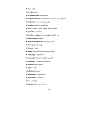 270
Casca - shell
Cascalho - gravel
Cascalho arenoso - sandy gravel
Caso de força maior - act of God, major vis, force majeure
Caso fortuito - cas fortuit, casualty
Cassação - disability, annulment
Cassar - disable, cancel, repeal, annul, revoke
Cassiterita - cassiterite
Castanha de engate da embreagem - clutch jaw
Castelo (piping) - bonnet
Castelo de acoplamento - coupling frame
Cata - dig, pick mining
Categoria - class
Caução - bail, bond, securitization, pledge
Caução legal - legal bond
Caucionado - bonded, pledged, secured
Caucionante - bondsman, guarantor
Caucionar - bond, grant
Caulim - kaolin
Caulinita - kaolinite
Caulinização - kaolinization
Causticidade - causticity
Cava - mine pit
Cava de serviço - service pit
 