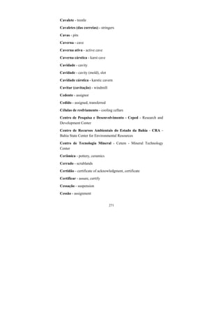 271
Cavalete - trestle
Cavaletes (das correias) - stringers
Cavas - pits
Caverna - cave
Caverna ativa - active cave
Caverna cárstica - karst cave
Cavidade - cavity
Cavidade - cavity (mold), slot
Cavidade cárstica - karstic cavern
Cavitar (cavitação) - windmill
Cedente - assignor
Cedido - assigned, transferred
Células de resfriamento - cooling cellars
Centro de Pesquisa e Desenvolvimento - Ceped - Research and
Development Center
Centro de Recursos Ambientais do Estado da Bahia - CRA -
Bahia State Center for Environmental Resources
Centro de Tecnologia Mineral - Cetem - Mineral Technology
Center
Cerâmica - pottery, ceramics
Cerrado - scrublands
Certidão - certificate of acknowledgment, certificate
Certificar - assure, certify
Cessação - suspension
Cessão - assignment
 