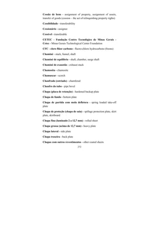 272
Cessão de bens - assignment of property, assignment of assets,
transfer of goods (cession – the act of relinquishing property rights)
Cessibilidade - transferability
Cessionário - assignee
Cessível - transferable
CETEC - Fundação Centro Tecnológico de Minas Gerais -
Cetec - Minas Gerais Technological Center Foundation
CFC - cloro flúor carbono - fluoro-chloro hydrocarbons (freons)
Chaminé - stack, funnel, shaft
Chaminé de equilíbrio - shaft, chamber, surge shaft
Chaminé de exaustão - exhaust stack
Chamosita - chamosite
Chamuscar - scorch
Chanfrado (estriado) - chamfered
Chanfro do tubo - pipe bevel
Chapa (placa de retenção) - hardened backup plate
Chapa de fundo - bottom plate
Chapa de partida com mola defletora - spring loaded take-off
plate
Chapa de proteção (chapa de saia) - spillage protection plate, skirt
plate, skirtboard
Chapa fina (laminado 2 a 12,7 mm) - rolled sheet
Chapa grossa (acima de 12,7 mm) - heavy plate
Chapa lateral - side plate
Chapa traseira - back plate
Chapas com outros revestimentos - other coated sheets
 
