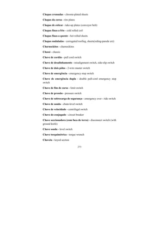 273
Chapas cromadas - chrome-plated sheets
Chapas da coroa - rim plates
Chapas de esticar - take-up plates (conveyor belt)
Chapas finas a frio - cold rolled coil
Chapas finas a quente - hot rolled sheets
Chapas onduladas - corrugated roofing, sheets(siding-parede ext)
Charnockitos - charnockites
Chassi - chassis
Chave de cordão - pull cord switch
Chave de desalinhamento - misalignment switch, side-slip switch
Chave de dois pólos - 2-wire master switch
Chave de emergência - emergency stop switch
Chave de emergência dupla - double pull-cord emergency stop
switch
Chave de fim de curso - limit switch
Chave de pressão - pressure switch
Chave de sobrecarga de segurança - emergency over - ride switch
Chave de sonda - chute-level switch
Chave de velocidade - centrifugal switch
Chave do conjugado - circuit breaker
Chave seccionadora (com faca de terra) - disconnect switch (with
ground knife)
Chave sonda - level switch
Chave torquimétrica - torque wrench
Chaveta - keyed section
 