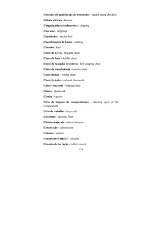 274
Checklist de qualificação de fornecedor - vendor rating checklist
Chicote elétrico - harness
Chipping (tipo cinzelamento) - chipping
Chorume - drippings
Chumbador - anchor bolt
Chumbamento de hastes - rodding
Chumbo - lead
Chute de desvio - flopgate chute
Chute de finos - dribble chute
Chute de raspador de correia - belt scraping chute
Chute de transferência - transfer chute
Chute divisor - splitter chute
Chute fechado - enclosed chutework
Chute vibratório - shaking chute
Chutes - chutework
Cianita - kyanite
Ciclo de limpeza do compartimento - cleaning cycle of the
compartment
Ciclo de trabalho - duty cycle
Ciclofiltro - cyclonic filter
Ciências naturais - natural sciences
Cimentação - cementation
Cimento - cement
Cimento (refratário) - concrete
Cimento de borracha - rubber cement
 