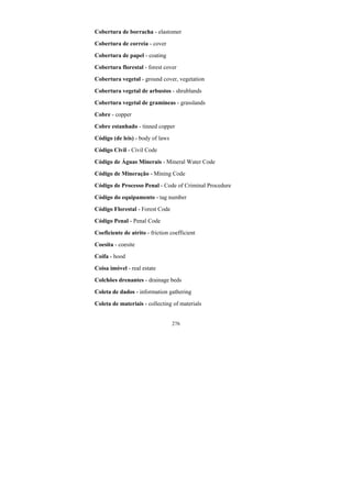 276
Cobertura de borracha - elastomer
Cobertura de correia - cover
Cobertura de papel - coating
Cobertura florestal - forest cover
Cobertura vegetal - ground cover, vegetation
Cobertura vegetal de arbustos - shrublands
Cobertura vegetal de gramíneas - grasslands
Cobre - copper
Cobre estanhado - tinned copper
Código (de leis) - body of laws
Código Civil - Civil Code
Código de Águas Minerais - Mineral Water Code
Código de Mineração - Mining Code
Código de Processo Penal - Code of Criminal Procedure
Código do equipamento - tag number
Código Florestal - Forest Code
Código Penal - Penal Code
Coeficiente de atrito - friction coefficient
Coesita - coesite
Coifa - hood
Coisa imóvel - real estate
Colchões drenantes - drainage beds
Coleta de dados - information gathering
Coleta de materiais - collecting of materials
 