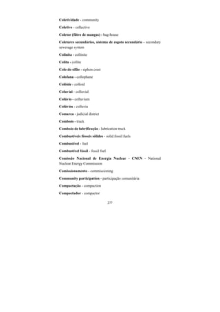 277
Coletividade - community
Coletivo - collective
Coletor (filtro de mangas) - bag-house
Coletores secundários, sistema de esgoto secundário - secondary
sewerage system
Colinita - collinite
Colita - collite
Colo do sifão - siphon crest
Colofana - collophane
Colóide - colloid
Coluvial - colluvial
Colúvio - colluvium
Colúvios - colluvia
Comarca - judicial district
Comboio - truck
Comboio de lubrificação - lubrication truck
Combustíveis fósseis sólidos - solid fossil fuels
Combustível - fuel
Combustível fóssil - fossil fuel
Comissão Nacional de Energia Nuclear - CNEN - National
Nuclear Energy Commission
Comissionamento - commissioning
Community participation - participação comunitária
Compactação - compaction
Compactador - compactor
 