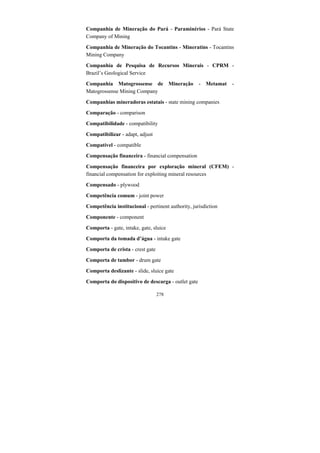 278
Companhia de Mineração do Pará - Paraminérios - Pará State
Company of Mining
Companhia de Mineração do Tocantins - Mineratins - Tocantins
Mining Company
Companhia de Pesquisa de Recursos Minerais - CPRM -
Brazil’s Geological Service
Companhia Matogrossense de Mineração - Metamat -
Matogrossense Mining Company
Companhias mineradoras estatais - state mining companies
Comparação - comparison
Compatibilidade - compatibility
Compatibilizar - adapt, adjust
Compatível - compatible
Compensação financeira - financial compensation
Compensação financeira por exploração mineral (CFEM) -
financial compensation for exploiting mineral resources
Compensado - plywood
Competência comum - joint power
Competência institucional - pertinent authority, jurisdiction
Componente - component
Comporta - gate, intake, gate, sluice
Comporta da tomada d’água - intake gate
Comporta de crista - crest gate
Comporta de tambor - drum gate
Comporta deslizante - slide, sluice gate
Comporta do dispositivo de descarga - outlet gate
 
