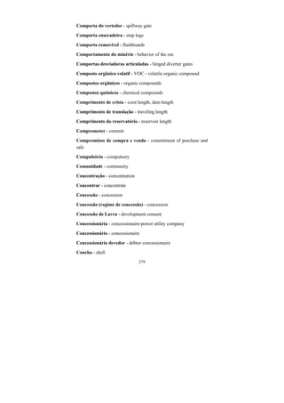 279
Comporta do vertedor - spillway gate
Comporta ensecadeira - stop logs
Comporta removível - flashboards
Comportamento do minério - behavior of the ore
Comportas desviadoras articuladas - hinged diverter gates
Composto orgânico volatil - VOC - volatile organic compound
Compostos orgânicos - organic compounds
Compostos químicos - chemical compounds
Comprimento de crista - crest length, dam length
Comprimento de translação - traveling length
Comprimento do reservatório - reservoir length
Comprometer - commit
Compromisso de compra e venda - commitment of purchase and
sale
Compulsório - compulsory
Comunidade - community
Concentração - concentration
Concentrar - concentrate
Concessão - concession
Concessão (regime de concessão) - concession
Concessão de Lavra - development consent
Concessionária - concessionaire-power utility company
Concessionário - concessionaire
Concessionário devedor - debtor concessionaire
Concha - shell
 