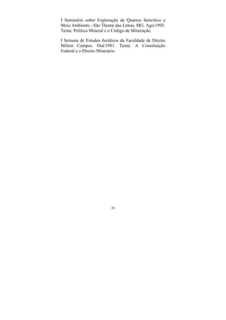 28
I Seminário sobre Exploração de Quartzo Sericítico e
Meio Ambiente - São Thomé das Letras, MG. Ago/1995.
Tema: Política Mineral e o Código de Mineração.
I Semana de Estudos Jurídicos da Faculdade de Direito
Milton Campos. Out/1991. Tema: A Constituição
Federal e o Direito Minerário.
 