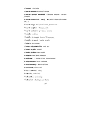 280
Conclusão - conclusion
Concreto armado - reinforced concrete
Concreto ciclópico hidráulico - pozzolan concrete, hydraulic
concrete
Concreto compactado a rolo (CCR) - roller compacted concrete
(RCC)
Concreto magro - low cement content, lean concrete
Concreto projetado - shotcrete-gunite
Concreto protendido - prestressed concrete
Condição - condition
Condições de contrato - terms of the agreement
Condições de suporte - bearing capacity
Condução - conveyance
Conduto dentro da turbina - draft tube
Conduto forçado - penstock
Conduto metálico - steel conduit
Condutor - cable, wire, conductor
Condutor CAA - reinforced steel aluminum cable
Condutor de fase - phase conductor
Condutor de força - power conductor
Cone aluvial - alluvial cone
Conexão (tubular) - fitting
Confiscado - confiscated
Conformidade - conformity
Confrontante - abutting owner, abutter
 