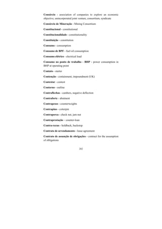 282
Consórcio - association of companies to explore an economic
objective, unincorporated joint venture, consortium, syndicate
Consórcio de Mineração - Mining Consortium
Constitucional - constitutional
Constitucionalidade - constitutionality
Constituição - constitution
Consumo - consumption
Consumo de BPF - fuel oil consumption
Consumo elétrico - electrical load
Consumo no ponto de trabalho - BHP - power consumption in
BHP at operating point
Contato - starter
Contenção - containment, impoundment (UK)
Contestar - contest
Contorno - outline
Contraflechas - cambers, negative deflection
Contraforte - abutment
Contrapesos - counterweights
Contrapino - cotterpin
Contraporca - check nut, jam nut
Contraprestação – counter-loan
Contra-recuo - holdback, backstop
Contrato de arrendamento - lease agreement
Contrato de assunção de obrigações - contract for the assumption
of obligations
 