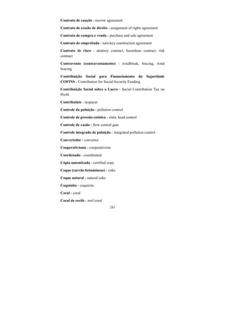 283
Contrato de caução - escrow agreement
Contrato de cessão de direito - assignment of rights agreement
Contrato de compra e venda - purchase and sale agreement
Contrato de empreitada - turn-key construction agreement
Contrato de risco - aleatory contract, hazardous contract, risk
contract
Contravento (contraventamento) - windbreak, bracing, wind
bracing
Contribuição Social para Financiamento da Seguridade
COFINS - Contribution for Social Security Funding
Contribuição Social sobre o Lucro - Social Contribution Tax on
Profit
Contribuinte - taxpayer
Controle da poluição - pollution control
Controle de pressão estática - static head control
Controle de vazão - flow control gate
Controle integrado de poluição - integrated pollution control
Convertedor - converter
Cooperativismo - cooperativism
Coordenado - coordinated
Cópia autenticada - certified copy
Coque (carvão betuminoso) - coke
Coque natural - natural coke
Coquinito - coquinite
Coral - coral
Coral de recife - reef coral
 