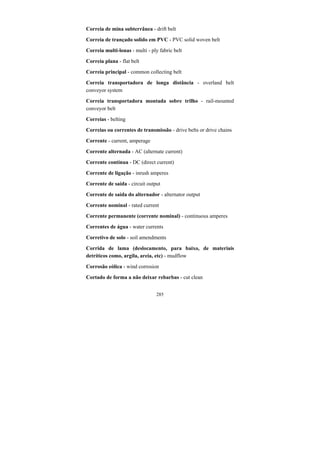 285
Correia de mina subterrânea - drift belt
Correia de trançado solido em PVC - PVC solid woven belt
Correia multi-lonas - multi - ply fabric belt
Correia plana - flat belt
Correia principal - common collecting belt
Correia transportadora de longa distância - overland belt
conveyor system
Correia transportadora montada sobre trilho - rail-mounted
conveyor belt
Correias - belting
Correias ou correntes de transmissão - drive belts or drive chains
Corrente - current, amperage
Corrente alternada - AC (alternate current)
Corrente contínua - DC (direct current)
Corrente de ligação - inrush amperes
Corrente de saída - circuit output
Corrente de saída do alternador - alternator output
Corrente nominal - rated current
Corrente permanente (corrente nominal) - continuous amperes
Correntes de água - water currents
Corretivo de solo - soil amendments
Corrida de lama (deslocamento, para baixo, de materiais
detríticos como, argila, areia, etc) - mudflow
Corrosão eólica - wind corrosion
Cortado de forma a não deixar rebarbas - cut clean
 