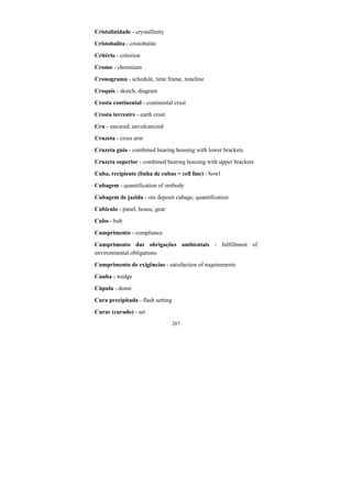 287
Cristalinidade - crystallinity
Cristobalita - cristobalite
Critério - criterion
Cromo - chromium
Cronograma - schedule, time frame, timeline
Croquis - sketch, diagram
Crosta continental - continental crust
Crosta terrestre - earth crust
Cru - uncured, unvulcanized
Cruzeta - cross arm
Cruzeta guia - combined bearing housing with lower brackets
Cruzeta superior - combined bearing housing with upper brackets
Cuba, recipiente (linha de cubas = cell line) - bowl
Cubagem - quantification of orebody
Cubagem de jazida - ore deposit cubage, quantification
Cubículo - panel, house, gear
Cubo - hub
Cumprimento - compliance
Cumprimento das obrigações ambientais - fulfillment of
environmental obligations
Cumprimento de exigências - satisfaction of requirements
Cunha - wedge
Cúpula - dome
Cura precipitada - flash setting
Curar (curado) - set
 
