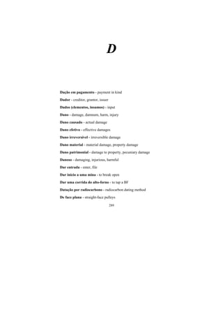 289
D
Dação em pagamento - payment in kind
Dador - creditor, grantor, issuer
Dados (elementos, insumos) - input
Dano - damage, damnum, harm, injury
Dano causado - actual damage
Dano efetivo - effective damages
Dano irreversível - irreversible damage
Dano material - material damage, property damage
Dano patrimonial - damage to property, pecuniary damage
Danoso - damaging, injurious, harmful
Dar entrada - enter, file
Dar início a uma mina - to break open
Dar uma corrida do alto-forno - to tap a BF
Datação por radiocarbono - radiocarbon dating method
De face plana - straight-face pulleys
 