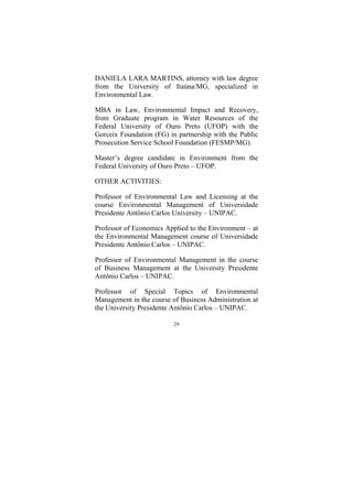 29
DANIELA LARA MARTINS, attorney with law degree
from the University of Itaúna/MG, specialized in
Environmental Law.
MBA in Law, Environmental Impact and Recovery,
from Graduate program in Water Resources of the
Federal University of Ouro Preto (UFOP) with the
Gorceix Foundation (FG) in partnership with the Public
Prosecution Service School Foundation (FESMP/MG).
Master’s degree candidate in Environment from the
Federal University of Ouro Preto – UFOP.
OTHER ACTIVITIES:
Professor of Environmental Law and Licensing at the
course Environmental Management of Universidade
Presidente Antônio Carlos University – UNIPAC.
Professor of Economics Applied to the Environment – at
the Environmental Management course of Universidade
Presidente Antônio Carlos – UNIPAC.
Professor of Environmental Management in the course
of Business Management at the University Presidente
Antônio Carlos – UNIPAC.
Professor of Special Topics of Environmental
Management in the course of Business Administration at
the University Presidente Antônio Carlos – UNIPAC.
 