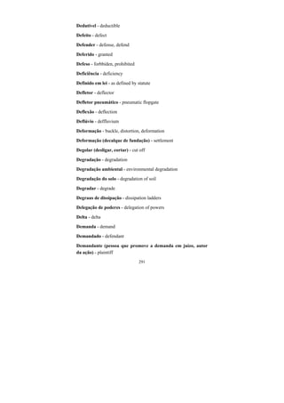 291
Dedutível - deductible
Defeito - defect
Defender - defense, defend
Deferido - granted
Defeso - forbbiden, prohibited
Deficiência - deficiency
Definido em lei - as defined by statute
Defletor - deflector
Defletor pneumático - pneumatic flopgate
Deflexão - deflection
Deflúvio - deffluvium
Deformação - buckle, distortion, deformation
Deformação (decalque de fundação) - settlement
Degolar (desligar, cortar) - cut off
Degradação - degradation
Degradação ambiental - environmental degradation
Degradação do solo - degradation of soil
Degradar - degrade
Degraus de dissipação - dissipation ladders
Delegação de poderes - delegation of powers
Delta - delta
Demanda - demand
Demandado - defendant
Demandante (pessoa que promove a demanda em juízo, autor
da ação) - plaintiff
 