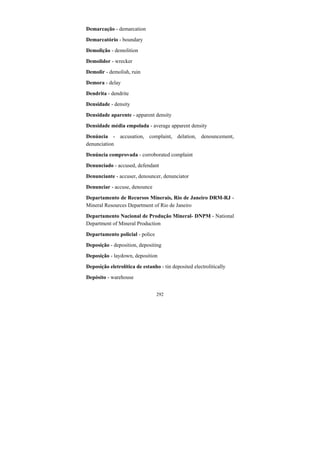 292
Demarcação - demarcation
Demarcatório - boundary
Demolição - demolition
Demolidor - wrecker
Demolir - demolish, ruin
Demora - delay
Dendrita - dendrite
Densidade - density
Densidade aparente - apparent density
Densidade média empolada - average apparent density
Denúncia - accusation, complaint, delation, denouncement,
denunciation
Denúncia comprovada - corroborated complaint
Denunciado - accused, defendant
Denunciante - accuser, denouncer, denunciator
Denunciar - accuse, denounce
Departamento de Recursos Minerais, Rio de Janeiro DRM-RJ -
Mineral Resources Department of Rio de Janeiro
Departamento Nacional de Produção Mineral- DNPM - National
Department of Mineral Production
Departamento policial - police
Deposição - deposition, depositing
Deposição - laydown, deposition
Deposição eletrolítica de estanho - tin deposited electrolitically
Depósito - warehouse
 