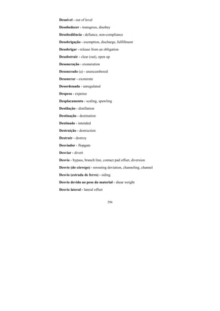 296
Desnível - out of level
Desobedecer - transgress, disobey
Desobediência - defiance, non-compliance
Desobrigação - exemption, discharge, fulfillment
Desobrigar - release from an obligation
Desobstruir - clear (out), open up
Desoneração - exoneration
Desonerado (a) - unencumbered
Desonerar - exonerate
Desordenada - unregulated
Despesa - expense
Desplacamento - scaling, spawling
Destilação - distillation
Destinação - destination
Destinado - intended
Destruição - destruction
Destruir - destroy
Desviador - flopgate
Desviar - divert
Desvio - bypass, branch line, contact pad offset, diversion
Desvio (do córrego) - rerouting deviation, channeling, channel
Desvio (estrada de ferro) - siding
Desvio devido ao peso do material - shear weight
Desvio lateral - lateral offset
 