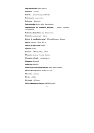 297
Desvio sem saída - spur (ferrovia)
Detalhado - detailed
Detentor - detainer, holder, withholder
Deterioração - deterioration
Deteriorar - deteriorate
Determinação - decree order, determination
Determinação de elementos metálicos - metallic elements
determination
Determinação de idade - age determination
Determinar por decreto - decree
Detetor de pressão diferencial - differential pressure detector
Detrito - detritus, rubble, debris
Detrito de construção - rubble
Devedor - debtor
Devolver - redeliver, refund, return
Diagrama de carga - loading diagram
Diagrama de fiação - wiring diagram
Diamante - diamond
Diâmetro - diameter
Diâmetro de recalque da adutora - water main diameter
Diário Oficial da União - Federal Gazette
Diatomito - diatomite
Dickita - dickite
Dicotomia - dichotomy
Diferença de carregamento - load differential
 