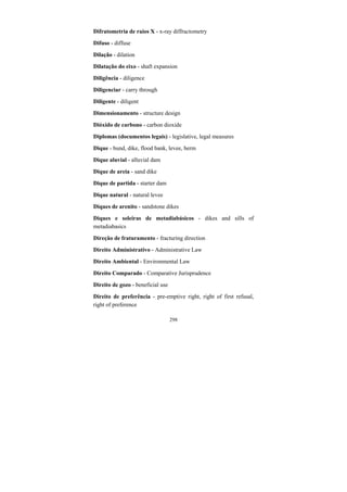 298
Difratometria de raios X - x-ray diffractometry
Difuso - diffuse
Dilação - dilation
Dilatação do eixo - shaft expansion
Diligência - diligence
Diligenciar - carry through
Diligente - diligent
Dimensionamento - structure design
Dióxido de carbono - carbon dioxide
Diplomas (documentos legais) - legislative, legal measures
Dique - bund, dike, flood bank, levee, berm
Dique aluvial - alluvial dam
Dique de areia - sand dike
Dique de partida - starter dam
Dique natural - natural levee
Diques de arenito - sandstone dikes
Diques e soleiras de metadiabásicos - dikes and sills of
metadiabasics
Direção de fraturamento - fracturing direction
Direito Administrativo - Administrative Law
Direito Ambiental - Environmental Law
Direito Comparado - Comparative Jurisprudence
Direito de gozo - beneficial use
Direito de preferência - pre-emptive right, right of first refusal,
right of preference
 