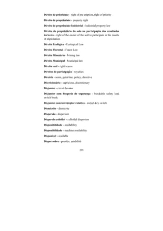 299
Direito de prioridade - right of pre emption, right of priority
Direito de propriedade - property right
Direito de propriedade Indústrial - Indústrial property law
Direito do proprietário do solo na participação dos resultados
da lavra - right of the owner of the soil to participate in the results
of exploitation
Direito Ecológico - Ecological Law
Direito Florestal - Forest Law
Direito Minerário - Mining law
Direito Municipal - Municipal law
Direito real - right in rem
Direitos de participação - royalties
Diretriz - norm, guideline, policy, directive
Discricionário - capricious, discretionary
Disjuntor - circuit breaker
Disjuntor com bloqueio de segurança - blockable safety load
switch break
Disjuntor com interruptor rotativo - swivel-key switch
Dismicrito - dismicrite
Dispersão - dispersion
Dispersão coloidal - colloidal dispersion
Disponibilidade - availability
Disponibilidade - machine availability
Disponível - available
Dispor sobre - provide, estabilish
 