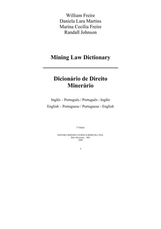 3
William Freire
Daniela Lara Martins
Marina Cecília Freire
Randall Johnson
Mining Law Dictionary
Dicionário de Direito
Minerário
Inglês – Português / Português - Inglês
English – Portuguese / Portuguese - English
2ª Edição
EDITORA MINEIRA LIVROS JURÍDICOS LTDA.
Belo Horizonte – MG
2008
 