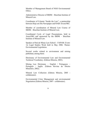 30
Member of Management Board of NGO Environmental
Ethics.
Administrative Director of IBDM – Brazilian Institute of
Mineral Law.
Coordinator of Column “Inside the Law”, a partnership
between Hoje em Dia Newspaper and OAB/ Jovem/MG.
Member of coordination of Mineral Law Course of
IBDM – Brazilian Institute of Mineral Law.
Coordinated Cycle of Legal Presentations, held in
Araxá/MG and sponsored by the IBDM – Brazilian
Institute of Mineral Law.
Speaker at Pará de Minas Law School – FAPAM. Event:
1st Legal Studies Week held in May 2006. Theme:
Environmental Legislation.
Several works related to environment and mining
published, among them:
Dictionary of Environmental Law and Environmental
Technical Vocabulary. (Editora Mineira, 2003).
Mining Law Dictionary – English / Portuguese –
Português / Inglês. (Editora Revista de Direito
Minerário, 2002).
Mineral Law Collection (Editora Mineira, 2005 -
collaborator).
Environmental Crisis Management and environmental
Negotiation (Editora Mineira, 2007 - collaborator).
 