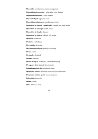 300
Disposição - configuration, layout, arrangement
Disposição de lixo urbano - urban solid waste disposal
Disposição de resíduos - waste disposal
Disposição legal - legal provision
Disposição regulamentar - regulatory provision
Dispositivo de controle e sinalização - controls and signal device
Dispositivo de descarga - outlet, sluice
Dispositivo de fixação - fastener
Dispositivo de limpeza - plough, belt scraper
Distinção - distinction
Distúrbio - disturbance
Diversidade - diversity
Diversidade geológica - geological diversity
Dívida - debit
Dividendo - dividend
Divisão - partition
Divisor de águas - watershed, catchment boundary
Divulgação (informação) - dissemination
Dobradiça de conexão - connecting hinge
Documento formal - document under seal, legal document
Documento público - public record document
Dolarenito - dolarenite
Dolina - doline
Dolo - felonious intent
 