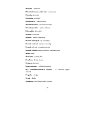 301
Dololutito - dololutite
Dolomicrito (rocha sedimentar) - dolomicrite
Dolomita - dolomite
Dolomítica - dolomitic
Dolomitização - dolomitization
Dolomito calcário - calcareous dolomite
Dolomito caucítico - calcitic dolomite
Dolorrudito - dolorudite
Dominar - overcome
Domínio - domain, ownership
Domínio municipal - city ownership
Domínio nacional - national ownership
Domínio privado - private ownership
Domínio público - public dominium, state ownership
Domo - dome
Dormentes - sleepers, ties
Dosadores - dosing devices
Dosagem - batching
Dosagem de ouro - gold determination
DQO (demanda química de oxigênio) - COD (chemical oxygen
demand)
Dragador - dredger
Dragar - dredge
Drenagem - runoff (superfície), drainage
 