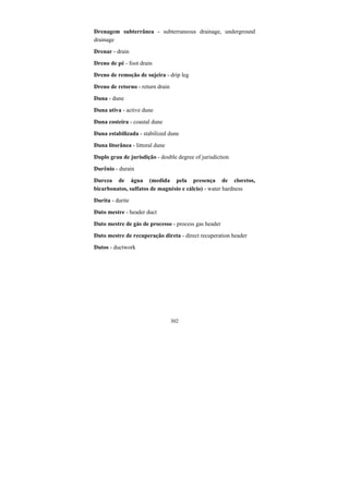 302
Drenagem subterrânea - subterraneous drainage, underground
drainage
Drenar - drain
Dreno de pé - foot drain
Dreno de remoção de sujeira - drip leg
Dreno de retorno - return drain
Duna - dune
Duna ativa - active dune
Duna costeira - coastal dune
Duna estabilizada - stabilized dune
Duna litorânea - littoral dune
Duplo grau de jurisdição - double degree of jurisdiction
Durênio - durain
Dureza de água (medida pela presença de cloretos,
bicarbonatos, sulfatos de magnésio e cálcio) - water hardness
Durita - durite
Duto mestre - header duct
Duto mestre de gás de processo - process gas header
Duto mestre de recuperação direta - direct recuperation header
Dutos - ductwork
 