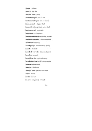 304
Efluente - effluent
Efluir - to flow out
Eixo (com rodas) - axle
Eixo da barragem - axis of dam
Eixo do curso d’água - axis of stream
Eixo escalonado - stepped shaft
Eixo motriz (eixo cardam) - drive shaft
Eixo transversal - cross shaft
Eixo-tambor - friction shaft
Elemento de extensão - extension member
Elementos climáticos - climatic elements
Eletricidade - electricity
Eletrodeposição (revestimento) - plating
Eletrodo - electrode
Eletrodo de corrosão - abrasion electrode
Eletroduto - conduit
Eletrosiderurgia - electrosiderurgy
Elevação da crista (ato de) - crest-raising
Elmenita - menacconite
Eluviação - eluviation
Eluviação física - physical eluviation
Eluvial - eluvial
Eluvião - eluvium
Em curva (em gomo) - mitered
 