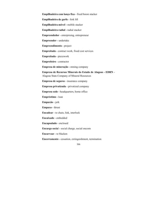 306
Empilhadeira com lança fixa - fixed boom stacker
Empilhadeira de garfo - fork lift
Empilhadeira móvel - mobile stacker
Empilhadeira radial - radial stacker
Empreendedor - enterprising, entrepreneur
Empreender - undertake
Empreendimento - project
Empreitada - contract work, fixed cost services
Empreitada - piecework
Empreiteiro - contractor
Empresa de mineração - mining company
Empresa de Recursos Minerais do Estado de Alagoas - EDRN -
Alagoas State Company of Mineral Resources
Empresa de seguros - insurance company
Empresa privatizada - privatized company
Empresa sede - headquarters, home office
Empréstimo - loan
Empuxão - jerk
Empuxo - thrust
Encadear - to chain, link, interlock
Encaixado - embedded
Encapsulado - enclosed
Encargo social - social charge, social oncosts
Encarvoar - to blacken
Encerramento - cessation, extinguishment, termination
 