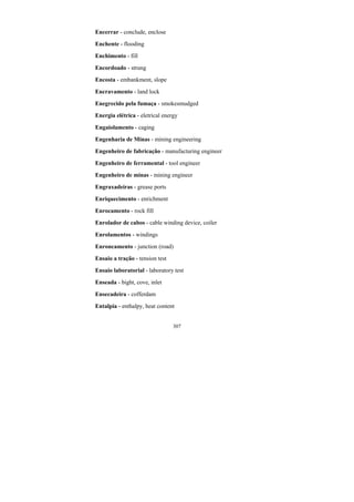 307
Encerrar - conclude, enclose
Enchente - flooding
Enchimento - fill
Encordoado - strung
Encosta - embankment, slope
Encravamento - land lock
Enegrecido pela fumaça - smokesmudged
Energia elétrica - eletrical energy
Engaiolamento - caging
Engenharia de Minas - mining engineering
Engenheiro de fabricação - manufacturing engineer
Engenheiro de ferramental - tool engineer
Engenheiro de minas - mining engineer
Engraxadeiras - grease ports
Enriquecimento - enrichment
Enrocamento - rock fill
Enrolador de cabos - cable winding device, coiler
Enrolamentos - windings
Enroncamento - junction (road)
Ensaio a tração - tension test
Ensaio laboratorial - laboratory test
Enseada - bight, cove, inlet
Ensecadeira - cofferdam
Entalpia - enthalpy, heat content
 