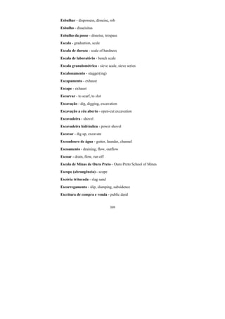 309
Esbulhar - dispossess, disseise, rob
Esbulho - disseisitus
Esbulho da posse - disseise, trespass
Escala - graduation, scale
Escala de dureza - scale of hardness
Escala de laboratório - bench scale
Escala granulométrica - sieve scale, sieve series
Escalonamento - stagger(ing)
Escapamento - exhaust
Escape - exhaust
Escarvar - to scarf, to slot
Escavação - dig, digging, excavation
Escavação a céu aberto - open-cut excavation
Escavadeira - shovel
Escavadeira hidráulica - power shovel
Escavar - dig up, excavate
Escoadouro de água - gutter, launder, channel
Escoamento - draining, flow, outflow
Escoar - drain, flow, run off
Escola de Minas de Ouro Preto - Ouro Preto School of Mines
Escopo (abrangência) - scope
Escória triturada - slag sand
Escorregamento - slip, slumping, subsidence
Escritura de compra e venda - public deed
 