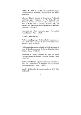 31
***
DANIELA LARA MARTINS, advogada formada pela
Universidade de Itaúna/MG, especializada em Direito
Ambiental.
MBA em Direito, Impacto e Recuperação Ambiental,
ministrado pelo Programa de Pós-Graduação em
Recursos Hídricos da Universidade Federal de Ouro
Preto (UFOP) com a Fundação Gorceix (FG) em
parceria com a Fundação Escola Superior do Ministério
Público (FESMP/MG).
Mestranda em Meio Ambiente pela Universidade
Federal de Ouro Preto – UFOP.
OUTRAS ATVIDADES:
Professora de Legislação Ambiental e Licenciamento no
curso de Gestão Ambiental da Universidade Presidente
Antônio Carlos – UNIPAC.
Professora de Economia Aplicada ao Meio ambiente no
curso de Gestão Ambiental da Universidade Presidente
Antônio Carlos – UNIPAC.
Professora de Gestão Ambiental no curso de Gestão
Empresarial da Universidade Presidente Antônio Carlos
– UNIPAC.
Professora de Tópicos Especiais de Gestão Ambiental no
curso de Administração de Empresas da Universidade
Presidente Antônio Carlos – UNIPAC.
Membro do Conselho de Administração da ONG Ética
Ambiental.
 