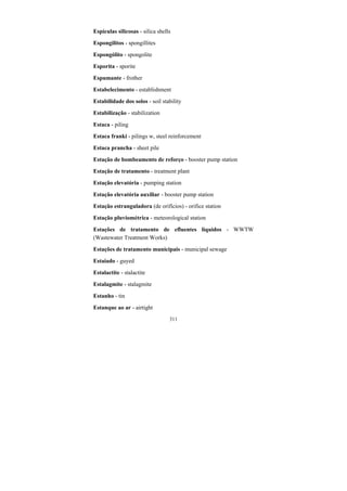 311
Espículas silicosas - silica shells
Espongilitos - spongillites
Espongólito - spongolite
Esporita - sporite
Espumante - frother
Estabelecimento - establishment
Estabilidade dos solos - soil stability
Estabilização - stabilization
Estaca - piling
Estaca franki - pilings w, steel reinforcement
Estaca prancha - sheet pile
Estação de bombeamento de reforço - booster pump station
Estação de tratamento - treatment plant
Estação elevatória - pumping station
Estação elevatória auxiliar - booster pump station
Estação estranguladora (de orifícios) - orifice station
Estação pluviométrica - meteorological station
Estações de tratamento de efluentes líquidos - WWTW
(Wastewater Treatment Works)
Estações de tratamento municipais - municipal sewage
Estaiado - guyed
Estalactite - stalactite
Estalagmite - stalagmite
Estanho - tin
Estanque ao ar - airtight
 