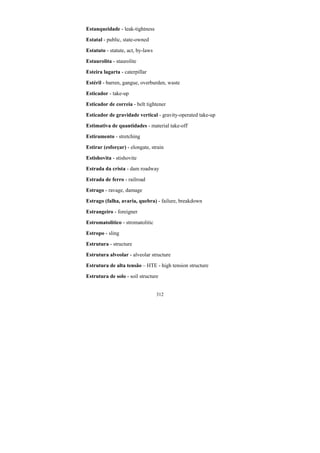 312
Estanqueidade - leak-tightness
Estatal - public, state-owned
Estatuto - statute, act, by-laws
Estaurolita - staurolite
Esteira lagarta - caterpillar
Estéril - barren, gangue, overburden, waste
Esticador - take-up
Esticador de correia - belt tightener
Esticador de gravidade vertical - gravity-operated take-up
Estimativa de quantidades - material take-off
Estiramento - stretching
Estirar (esforçar) - elongate, strain
Estishovita - stishovite
Estrada da crista - dam roadway
Estrada de ferro - railroad
Estrago - ravage, damage
Estrago (falha, avaria, quebra) - failure, breakdown
Estrangeiro - foreigner
Estromatolitico - stromatolitic
Estropo - sling
Estrutura - structure
Estrutura alveolar - alveolar structure
Estrutura de alta tensão – HTE - high tension structure
Estrutura de solo - soil structure
 