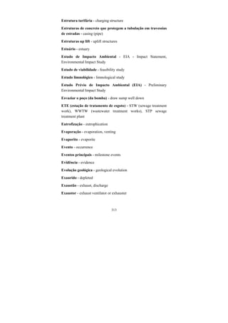 313
Estrutura tarifária - charging structure
Estruturas de concreto que protegem a tubulação em travessias
de estradas - casing (pipe)
Estruturas up lift - uplift structures
Estuário - estuary
Estudo de Impacto Ambiental - EIA - Impact Statement,
Environmental Impact Study
Estudo de viabilidade - feasibility study
Estudo limnológico - limnological study
Estudo Prévio de Impacto Ambiental (EIA) - Preliminary
Environmental Impact Study
Esvaziar o poço (da bomba) - draw sump well down
ETE (estação de tratamento de esgoto) - STW (sewage treatment
work), WWTW (wastewater treatment works), STP sewage
treatment plant
Eutrofização - eutrophication
Evaporação - evaporation, venting
Evaporito - evaporite
Evento - occurrence
Eventos principais - milestone events
Evidência - evidence
Evolução geológica - geological evolution
Exaurido - depleted
Exaustão - exhaust, discharge
Exaustor - exhaust ventilator or exhauster
 