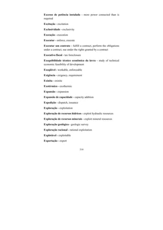 314
Excesso de potência instalada - more power connected than is
required
Excitação - excitation
Exclusividade - exclusivity
Execução - execution
Executar - enforce, execute
Executar um contrato - fulfill a contract, perform the obligations
under a contract, sue under the rights granted by a contract
Executivo fiscal - tax foreclosure
Exequibilidade técnico econômica da lavra - study of technical
economic feasibility of development
Exeqüível - workable, enforceable
Exigência - exigency, requirement
Exinita - exinite
Exotérmico - exothermic
Expansão - expansion
Expansão de capacidade - capacity addition
Expedição - dispatch, issuance
Exploração - exploitation
Exploração de recursos hídricos - exploit hydraulic resources
Exploração de recursos minerais - exploit mineral resources
Exploração geológica - geologic survey
Exploração racional - rational exploitation
Explotável - exploitable
Exportação - export
 