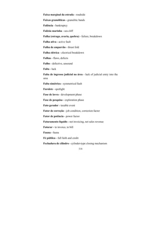 318
Faixa marginal da estrada - roadside
Faixas granulíticas - granulitic bands
Falência - bankruptcy
Falésia marinha - sea cliff
Falha (estrago, avaria, quebra) - failure, breakdown
Falha ativa - active fault
Falha de empurrão - thrust fold
Falha elétrica - electrical breakdown
Falhas - flaws, defects
Falho - defective, unsound
Falta - lack
Falta de ingresso judicial na área - lack of judicial entry into the
area
Falta simétrica - symmetrical fault
Farolete - spotlight
Fase de lavra - development phase
Fase de pesquisa - exploration phase
Fato gerador - taxable event
Fator de correção - job condition, correction factor
Fator de potência - power factor
Faturamento líquido - net invoicing, net sales revenue
Faturar - to invoice, to bill
Fauna - fauna
Fé pública - full faith and credit
Fechadura de cilindro - cylinder-type closing mechanism
 