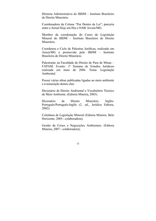 32
Diretora Administrativa do IBDM – Instituto Brasileiro
de Direito Minerário.
Coordenadora da Coluna “Por Dentro da Lei”, parceria
entre o Jornal Hoje em Dia e OAB/ Jovem/MG.
Membro da coordenação do Curso de Legislação
Mineral do IBDM – Instituto Brasileiro de Direito
Minerário.
Coordenou o Ciclo de Palestras Jurídicas, realizado em
Araxá/MG e promovido pelo IBDM – Instituto
Brasileiro de Direito Minerário.
Palestrante na Faculdade de Direito de Para de Minas –
FAPAM. Evento: 1ª Semana de Estudos Jurídicos
realizada em maio de 2006. Tema: Legislação
Ambiental.
Possui várias obras publicadas ligadas ao meio ambiente
e à mineração dentre elas:
Dicionário de Direito Ambiental e Vocabulário Técnico
de Meio Ambiente. (Editora Mineira, 2003).
Dicionário de Direito Minerário. Inglês-
Português/Português-Inglês (2. ed., Jurídica Editora,
2002).
Coletânea de Legislação Mineral (Editora Mineira. Belo
Horizonte. 2005 - colaboradora).
Gestão de Crises e Negocições Ambientais. (Editora
Mineira, 2007 - colaboradora).
 