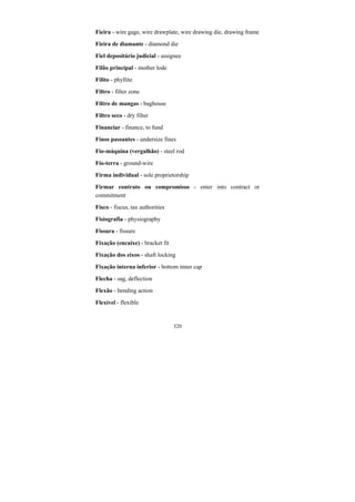 320
Fieira - wire gage, wire drawplate, wire drawing die, drawing frame
Fieira de diamante - diamond die
Fiel depositário judicial - assignee
Filão principal - mother lode
Filito - phyllite
Filtro - filter zone
Filtro de mangas - baghouse
Filtro seco - dry filter
Financiar - finance, to fund
Finos passantes - undersize fines
Fio-máquina (vergalhão) - steel rod
Fio-terra - ground-wire
Firma individual - sole proprietorship
Firmar contrato ou compromisso - enter into contract or
commitment
Fisco - fiscus, tax authorities
Fisiografia - physiography
Fissura - fissure
Fixação (encaixe) - bracket fit
Fixação dos eixos - shaft locking
Fixação interna inferior - bottom inner cap
Flecha - sag, deflection
Flexão - bending action
Flexível - flexible
 