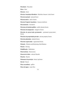321
Floculante - flocculant
Flora - flora
Floresta - forest
Floresta Amazônica Brasileira - Brazilian Amazon (rain) forest
Floresta nacional - national forest
Floresta nativa - native forests
Floresta Tropical Amazônica - Amazon rainforest
Florestamento - forestation
Florestas de domínio público - public domain forests
Florestas de manguezais - mangrove forests
Florestas de preservação permanente - permanent preservation
forests
Florestas de propriedade privada - private property forests
Florestas plantadas - planted forests
Florestas regeneradas - regenerated forests
Flotação - filtration and thickening, froth flotation
Fluente - flowing
Fluidificação - fluidization
Fluorescência - fluorescence
Fluoreto de cálcio - calcium fluoride
Fluorita - fluorite
Flutuantes de proteção - boom, log boom
Fluvial - fluvial
Fluxo ascendente - upflow
Fluxo de águas - water flow
 