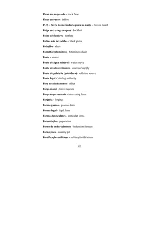 322
Fluxo em supressão - slack flow
Fluxo entrante - inflow
FOB - Preço da mercadoria posta no navio - free on board
Folga entre engrenagens - backlash
Folha de flandres - tinplate
Folhas não revestidas - black plates
Folhelho - shale
Folhelho betuminoso - bituminous shale
Fonte - source
Fonte de água mineral - water source
Fonte de abastecimento - source of supply
Fonte de poluição (poluidora) - pollution source
Fonte legal - binding authority
Fora de alinhamento - offset
Força maior - force majeure
Força superveniente - intervening force
Forjaria - forging
Forma gasosa - gaseous form
Forma legal - legal form
Formas lenticulares - lenticular forms
Formulação - preparation
Forno de endurecimento - induration furnace
Forno poço - soaking pit
Fortificações militares - military fortifications
 