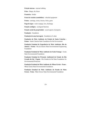 324
Fricção interna - internal rubbing
Friso - flange, rib, frieze
Fronteira - border
Frota de veículos (caminhões) - wheeled equipment
Frutos - earnings, exitus, fructus, fruits, gains
Fuga de água - water seepage, loss, discharge
Função ecológica - ecological function
Função social da propriedade - social aspects of property
Fundação - foundation
Fundação de uma barragem - foundation of a dam
Fundação do Meio Ambiente do Estado de Santa Catarina -
Fatma - Santa Catarina State Foundation for the Environment
Fundação Estadual de Engenharia de Meio Ambiente, Rio de
Janeiro - Feema - Rio de Janeiro State Environmental Engineering
Foundation
Fundação Estadual de Meio Ambiente de Goiás Femago - Goiás
State Environmental Foundation
Fundação Estadual de Proteção Ambiental do Estado do Rio
Grande do Sul - Fepam - Rio Grande do Sul State Foundation for
Environmental Protection
Fundação Estadual do Meio Ambiente de Minas Gerais - Feam -
Minas Gerais State Environmental Foundation
Fundação Estadual do Meio Ambiente do Estado do Mato
Grosso - Fema - Mato Grosso State Environmental Foundation
 
