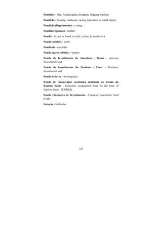 325
Fundente - flux, fluxing agent, fusiagent, slogging medium
Fundição - foundry, casthouse, casting (operation or metal object)
Fundição (lingotamento) - casting
Fundidor (pessoa) - smelter
Fundir - to cast or found, to melt, to fuse, to smelt (ore)
Fundir minério - smelt
Fundíveis - castables
Fundo (parte inferior) - bottom
Fundo de Investimento da Amazônia - Finam - Amazon
Investment Fund
Fundo de Investimento do Nordeste - Finor - Northeast
Investment Fund
Fundo de lavra - working face
Fundo de recuperação econômica destinado ao Estado do
Espírito Santo - Economic recuperation fund for the State of
Espirito Santo (FUNRES)
Fundo Financeiro de Investimento - Financial Investment Fund
(FAF)
Furação - bolt holes
 