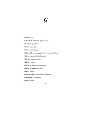 327
G
Gabarito - jig
Gabarito de espessura - profile board
Gadolínio - gadolinium
Gaiola - cage, skip
Gaiola - squirrel cage
Gaiolas (filtros de mangas) - bag - frames (bag filters)
Galena - galena, blue lead, galenite
Galenita - galenite,galena
Galeria - gallery
Galeria de desvio - diversion gallery
Galeria de mina - mine shaft
Galga - grinder
Galga de argila - wet grinding equipament
Galgamento - overtopping
Gálio - gallium
 