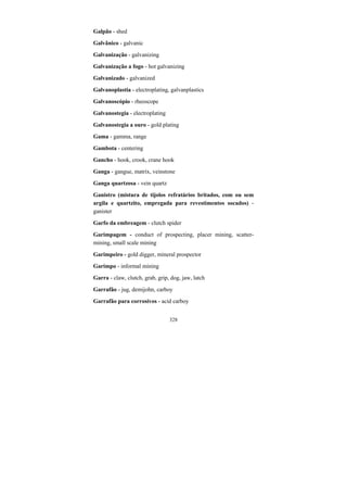 328
Galpão - shed
Galvânico - galvanic
Galvanização - galvanizing
Galvanização a fogo - hot galvanizing
Galvanizado - galvanized
Galvanoplastia - electroplating, galvanplastics
Galvanoscópio - rheoscope
Galvanostegia - electroplating
Galvanostegia a ouro - gold plating
Gama - gamma, range
Gambota - centering
Gancho - hook, crook, crane hook
Ganga - gangue, matrix, veinstone
Ganga quartzosa - vein quartz
Ganistro (mistura de tijolos refratários britados, com ou sem
argila e quartzito, empregada para revestimentos socados) -
ganister
Garfo da embreagem - clutch spider
Garimpagem - conduct of prospecting, placer mining, scatter-
mining, small scale mining
Garimpeiro - gold digger, mineral prospector
Garimpo - informal mining
Garra - claw, clutch, grab, grip, dog, jaw, latch
Garrafão - jug, demijohn, carboy
Garrafão para corrosivos - acid carboy
 