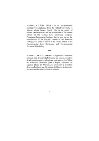 33
MARINA CECÍLIA FREIRE is an environmental
engineer who graduated from the Federal University of
Viçosa, Minas Gerais, Brazil. She is the author of
several specialized articles and a co-author of the second
edition of the Mining Law Dictionary (English-
Portuguese/Portuguese-English). She is also one of the
co-translator of the English version of the Brazilian
Mining Code and a co-author in the second edition of the
Environmental Law Dictionary and Environmental
Technical Vocabulary.
***
MARINA CECÍLIA FREIRE é engenheira ambiental
formada pela Universidade Federal de Viçosa. É autora
de vários artigos especializados e co-tradutora do Código
de Mineração Brasileiro para o Inglês, co-autora da
segunda edição do Mining Law Dictionary e co-autora
da segunda edição do Dicionário de Direito Ambiental e
Vocabulário Técnico de Meio Ambiente.
 