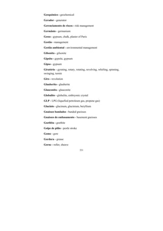 331
Geoquímico - geochemical
Gerador - generator
Gerenciamento de riscos - risk management
Germânio - germanium
Gesso - gypsum, chalk, plaster of Paris
Gestão - management
Gestão ambiental - environmental management
Gilsonita - gilsonite
Gipsita - gypsite, gypsum
Gipso - gypsum
Giratório - gyrating, rotary, rotating, revolving, whirling, spinning,
swinging, turnin
Giro - revolution
Glauberita - glauberite
Glauconita - glauconite
Globulito - globulite, embryonic crystal
GLP - LPG (liquefied petroleum gas, propene gas)
Glucínio - glucinum, glucinium, beryllium
Gnaisses bandados - banded gneisses
Gnaisses do embasamento - basement gneisses
Goethita - goethite
Golpe de pilão - pestle stroke
Gomo - gore
Gordura - grease
Gorne - roller, sheave
 